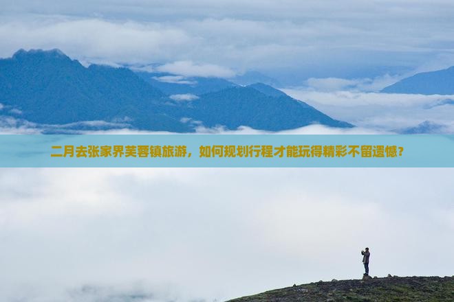 二月去张家界芙蓉镇旅游，如何规划行程才能玩得精彩不留遗憾？