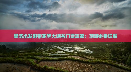 果洛出发游张家界大峡谷门票攻略：旅游必备详解