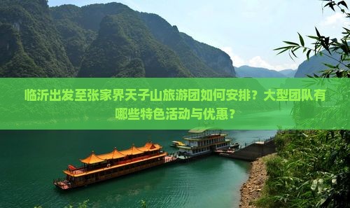 临沂出发至张家界天子山旅游团如何安排？大型团队有哪些特色活动与优惠？