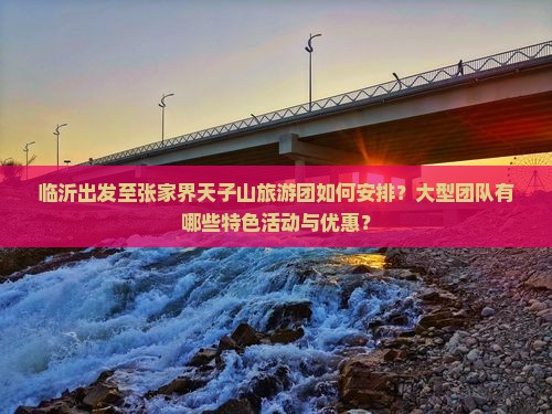 临沂出发至张家界天子山旅游团如何安排？大型团队有哪些特色活动与优惠？