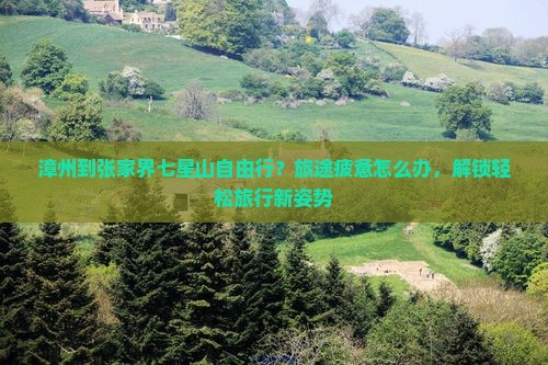 漳州到张家界七星山自由行？旅途疲惫怎么办，解锁轻松旅行新姿势