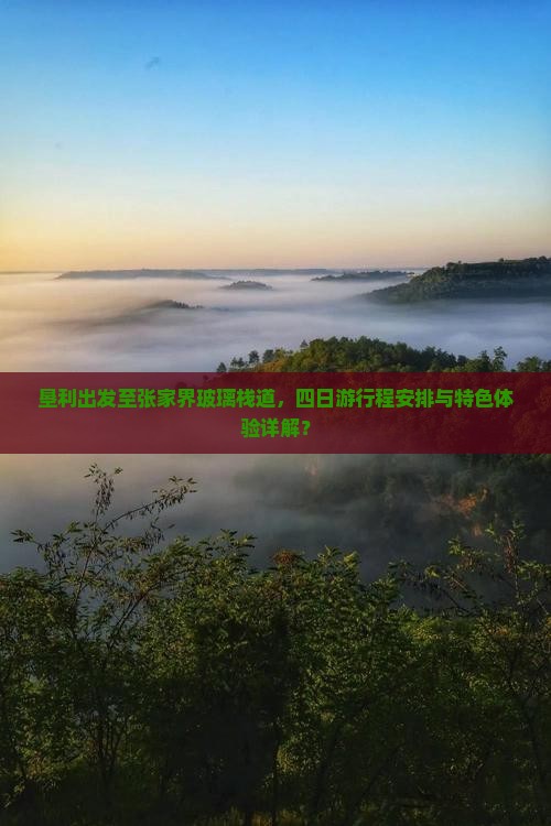 垦利出发至张家界玻璃栈道，四日游行程安排与特色体验详解？