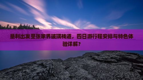 垦利出发至张家界玻璃栈道，四日游行程安排与特色体验详解？