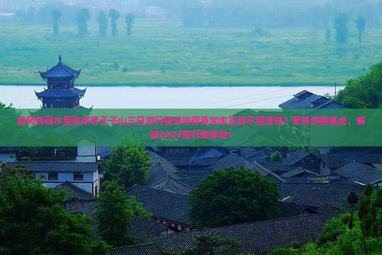 如何将丽水至张家界天子山三日游行程安排得更加丰富且不留遗憾？聚焦游客痛点，解锁2023旅行新体验！