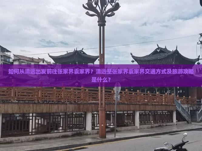 如何从清远出发前往张家界袁家界？清远至张家界袁家界交通方式及旅游攻略是什么？