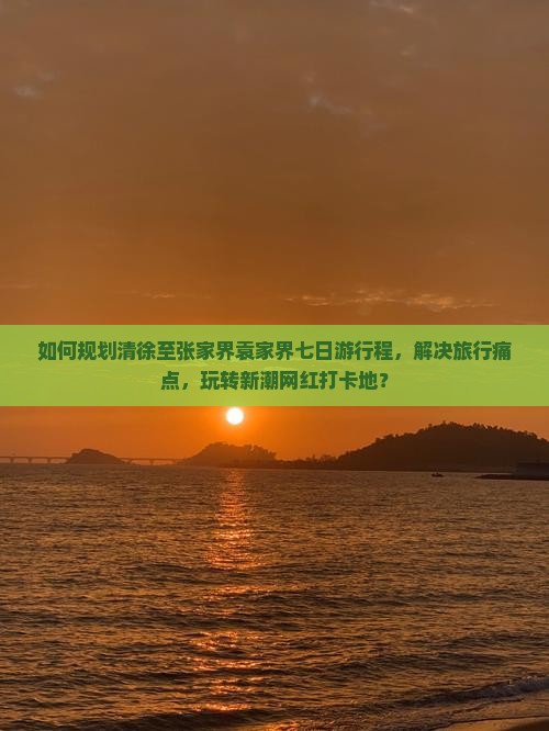 如何规划清徐至张家界袁家界七日游行程，解决旅行痛点，玩转新潮网红打卡地？