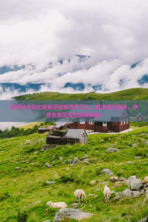 如何从乌海出发畅游张家界天门山，解决旅行痛点，享受全新沉浸式旅游体验？