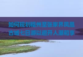 如何规划福州至张家界凤凰古城七日游以避开人潮和享受深度体验？