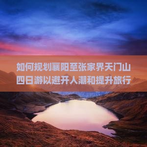 如何规划襄阳至张家界天门山四日游以避开人潮和提升旅行体验？