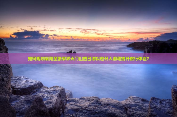 如何规划襄阳至张家界天门山四日游以避开人潮和提升旅行体验？