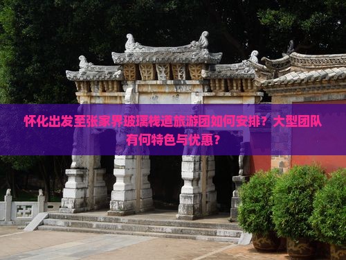 怀化出发至张家界玻璃栈道旅游团如何安排？大型团队有何特色与优惠？