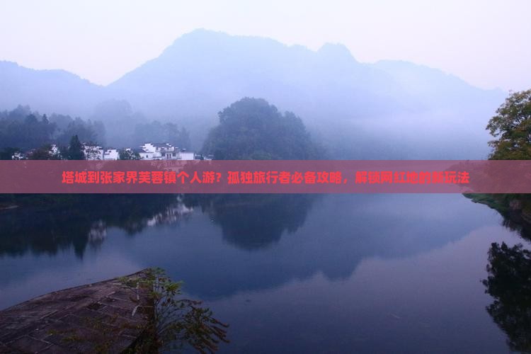 塔城到张家界芙蓉镇个人游？孤独旅行者必备攻略，解锁网红地的新玩法