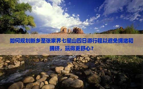 如何规划新乡至张家界七星山四日游行程以避免拥堵和拥挤，玩得更舒心？