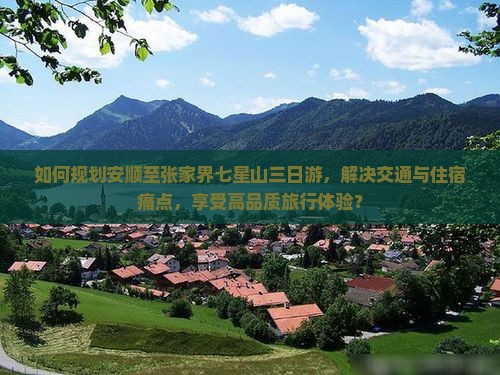如何规划安顺至张家界七星山三日游，解决交通与住宿痛点，享受高品质旅行体验？
