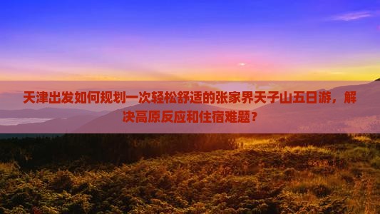 天津出发如何规划一次轻松舒适的张家界天子山五日游，解决高原反应和住宿难题？