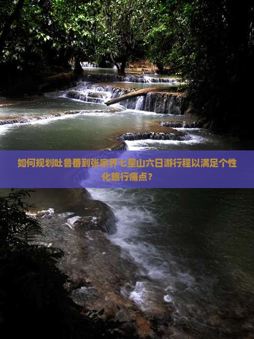 如何规划吐鲁番到张家界七星山六日游行程以满足个性化旅行痛点？