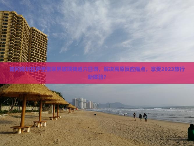 如何规划拉萨至张家界玻璃栈道六日游，解决高原反应痛点，享受2023旅行新体验？