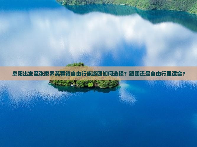 阜阳出发至张家界芙蓉镇自由行旅游团如何选择？跟团还是自由行更适合？