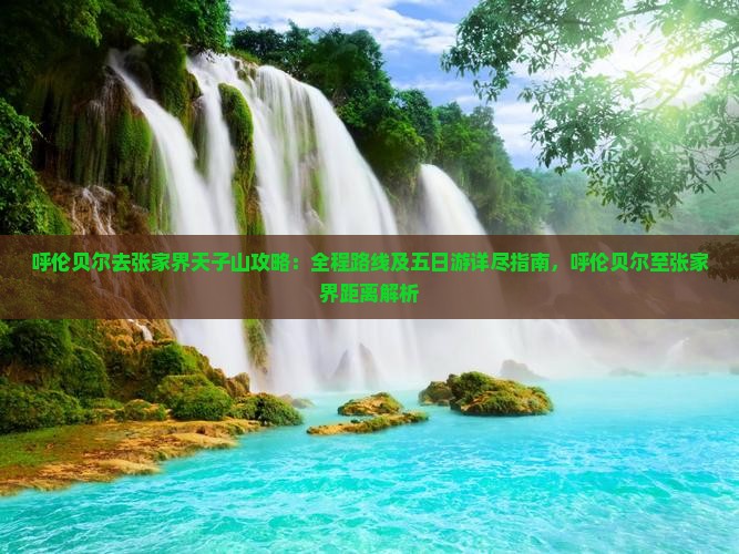 呼伦贝尔去张家界天子山攻略：全程路线及五日游详尽指南，呼伦贝尔至张家界距离解析
