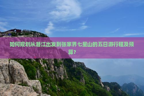 如何规划从潜江出发到张家界七星山的五日游行程及预算？