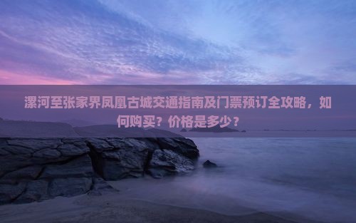 漯河至张家界凤凰古城交通指南及门票预订全攻略，如何购买？价格是多少？