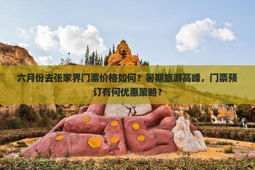 六月份去张家界门票价格如何？暑期旅游高峰，门票预订有何优惠策略？