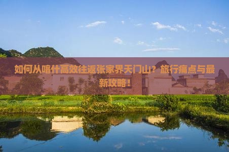 如何从喀什高效往返张家界天门山？旅行痛点与最新攻略！