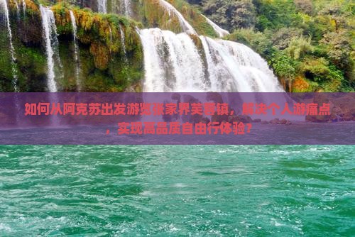 如何从阿克苏出发游览张家界芙蓉镇，解决个人游痛点，实现高品质自由行体验？
