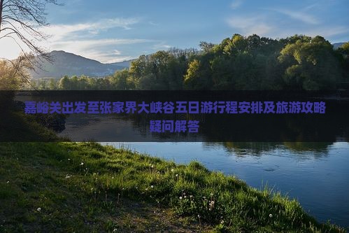 嘉峪关出发至张家界大峡谷五日游行程安排及旅游攻略疑问解答
