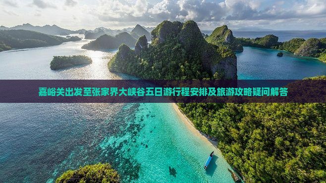 嘉峪关出发至张家界大峡谷五日游行程安排及旅游攻略疑问解答