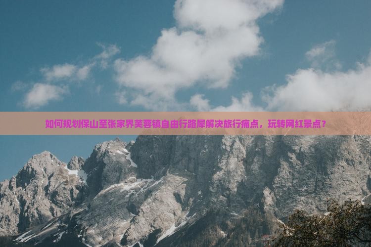 如何规划保山至张家界芙蓉镇自由行路犀解决旅行痛点，玩转网红景点？