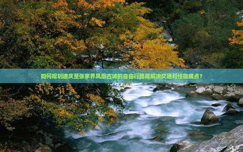 如何规划迪庆至张家界凤凰古城的自由行路犀解决交通和住宿痛点？
