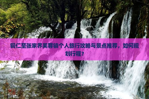 铜仁至张家界芙蓉镇个人旅行攻略与景点推荐，如何规划行程？