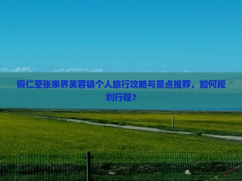 铜仁至张家界芙蓉镇个人旅行攻略与景点推荐，如何规划行程？