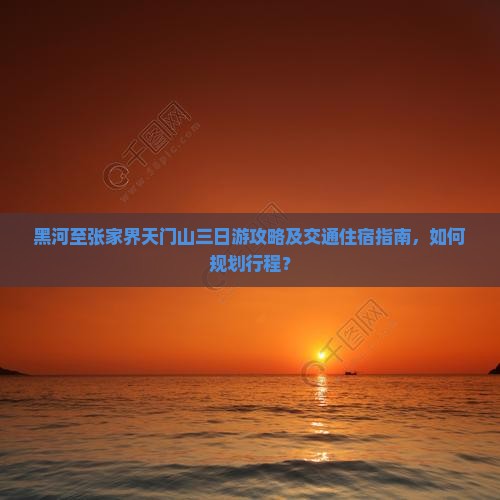 黑河至张家界天门山三日游攻略及交通住宿指南，如何规划行程？