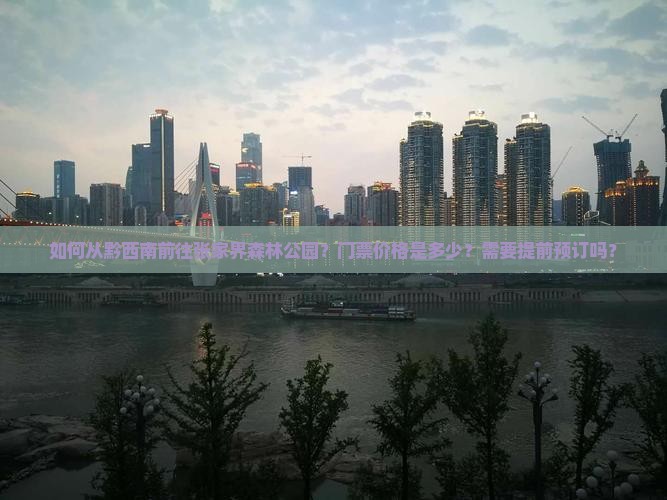 如何从黔西南前往张家界森林公园？门票价格是多少？需要提前预订吗？