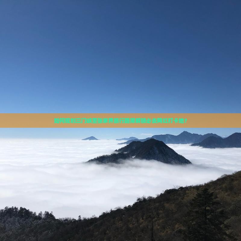 如何规划三门峡至张家界旅行路犀解锁必去网红打卡地？