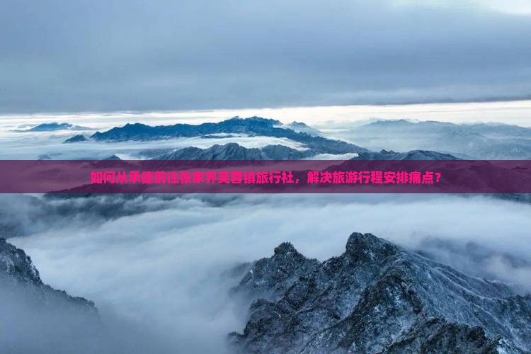 如何从承德前往张家界芙蓉镇旅行社，解决旅游行程安排痛点？
