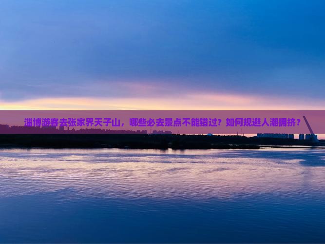淄博游客去张家界天子山，哪些必去景点不能错过？如何规避人潮拥挤？