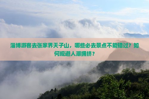 淄博游客去张家界天子山，哪些必去景点不能错过？如何规避人潮拥挤？