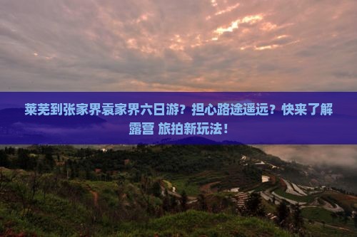 莱芜到张家界袁家界六日游？担心路途遥远？快来了解露营+旅拍新玩法！