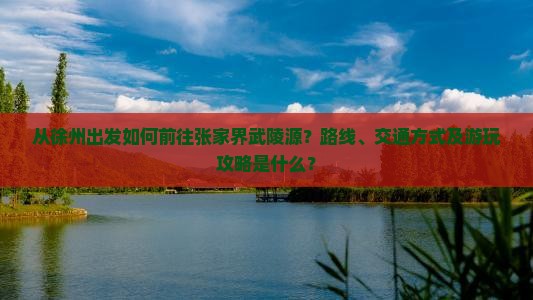 从徐州出发如何前往张家界武陵源？路线、交通方式及游玩攻略是什么？