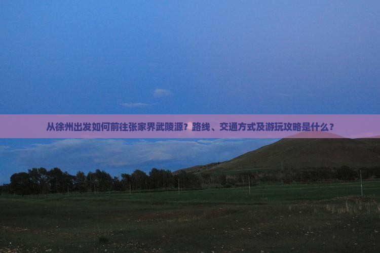 从徐州出发如何前往张家界武陵源？路线、交通方式及游玩攻略是什么？