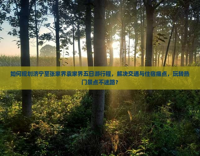 如何规划济宁至张家界袁家界五日游行程，解决交通与住宿痛点，玩转热门景点不迷路？