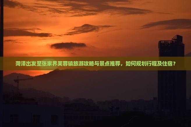 菏泽出发至张家界芙蓉镇旅游攻略与景点推荐，如何规划行程及住宿？