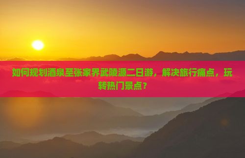 如何规划酒泉至张家界武陵源二日游，解决旅行痛点，玩转热门景点？