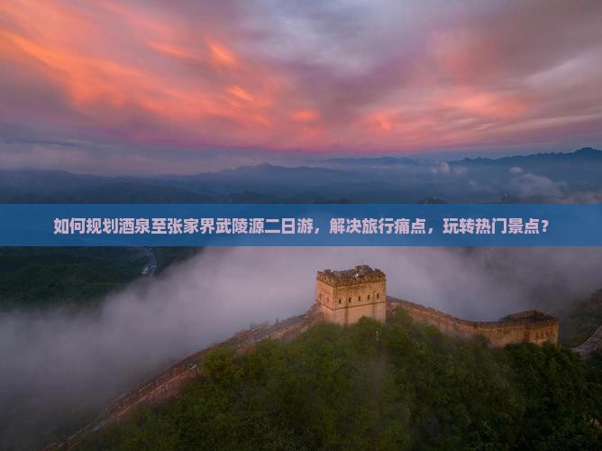 如何规划酒泉至张家界武陵源二日游，解决旅行痛点，玩转热门景点？