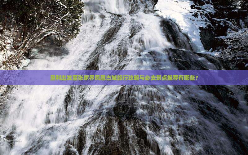 垦利出发至张家界凤凰古城旅行攻略与必去景点推荐有哪些？
