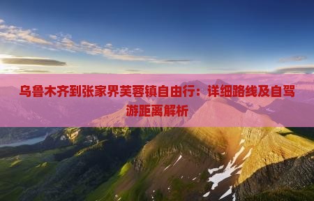 乌鲁木齐到张家界芙蓉镇自由行：详细路线及自驾游距离解析