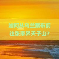 如何从乌兰察布前往张家界天子山？需要多久？有哪些路线推荐？